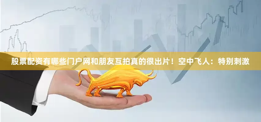 股票配资有哪些门户网和朋友互拍真的很出片！空中飞人：特别刺激
