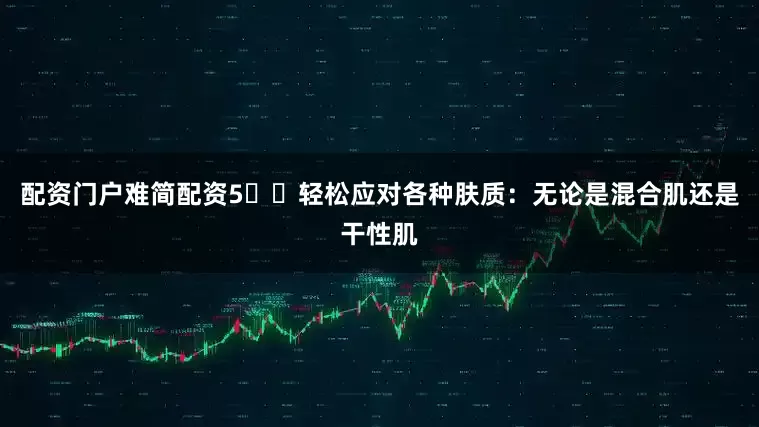 配资门户难简配资5️⃣轻松应对各种肤质：无论是混合肌还是干性肌