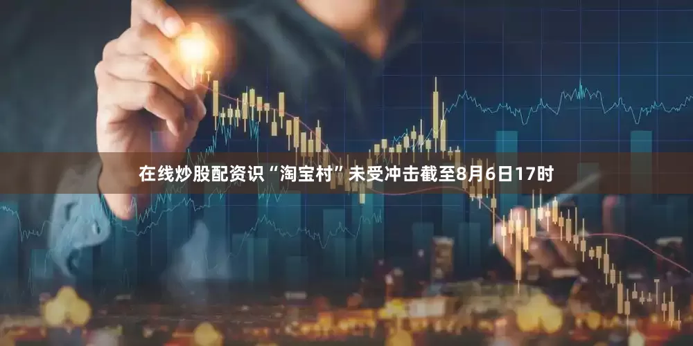 在线炒股配资识“淘宝村”未受冲击截至8月6日17时